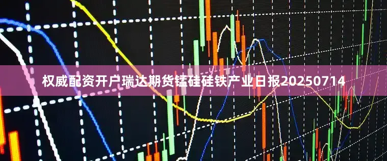 权威配资开户瑞达期货锰硅硅铁产业日报20250714