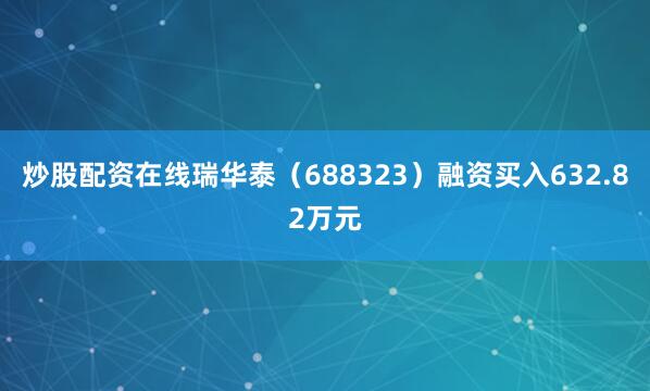 炒股配资在线瑞华泰（688323）融资买入632.82万元