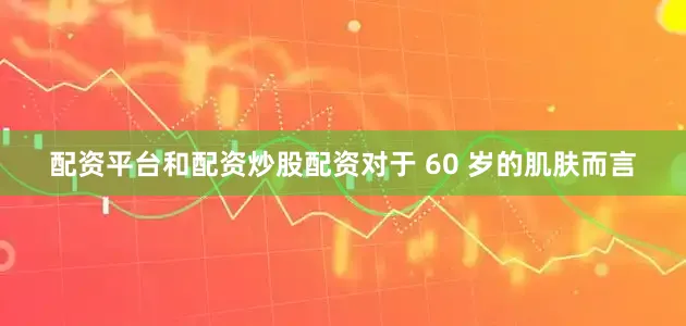 配资平台和配资炒股配资对于 60 岁的肌肤而言